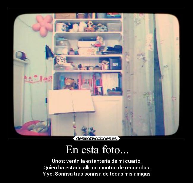 En esta foto... - Unos: verán la estantería de mi cuarto.
Quien ha estado allí: un montón de recuerdos.
Y yo: Sonrisa tras sonrisa de todas mis amigas