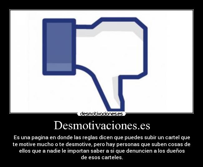 Desmotivaciones.es - Es una pagina en donde las reglas dicen que puedes subir un cartel que
te motive mucho o te desmotive, pero hay personas que suben cosas de
ellos que a nadie le importan saber a si que denuncien a los dueños
de esos carteles.