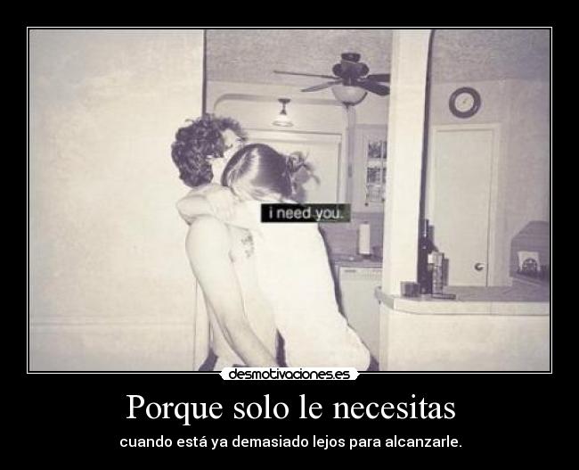 Porque solo le necesitas - cuando está ya demasiado lejos para alcanzarle.