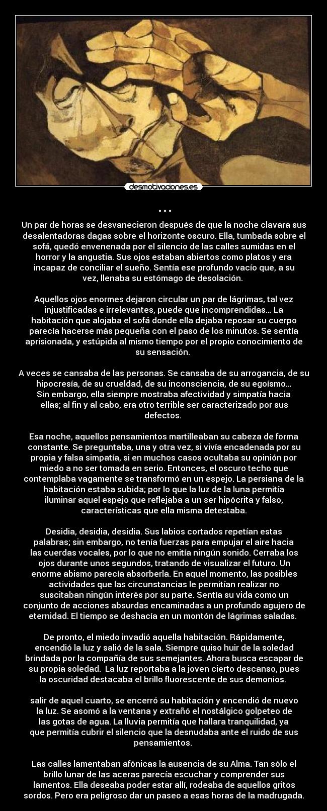 ... - Un par de horas se desvanecieron después de que la noche clavara sus
desalentadoras dagas sobre el horizonte oscuro. Ella, tumbada sobre el
sofá, quedó envenenada por el silencio de las calles sumidas en el
horror y la angustia. Sus ojos estaban abiertos como platos y era
incapaz de conciliar el sueño. Sentía ese profundo vacío que, a su
vez, llenaba su estómago de desolación. 

Aquellos ojos enormes dejaron circular un par de lágrimas, tal vez
injustificadas e irrelevantes, puede que incomprendidas… La
habitación que alojaba el sofá donde ella dejaba reposar su cuerpo
parecía hacerse más pequeña con el paso de los minutos. Se sentía
aprisionada, y estúpida al mismo tiempo por el propio conocimiento de
su sensación. 

A veces se cansaba de las personas. Se cansaba de su arrogancia, de su
hipocresía, de su crueldad, de su inconsciencia, de su egoísmo…
Sin embargo, ella siempre mostraba afectividad y simpatía hacia
ellas; al fin y al cabo, era otro terrible ser caracterizado por sus
defectos. 

Esa noche, aquellos pensamientos martilleaban su cabeza de forma
constante. Se preguntaba, una y otra vez, si vivía encadenada por su
propia y falsa simpatía, si en muchos casos ocultaba su opinión por
miedo a no ser tomada en serio. Entonces, el oscuro techo que
contemplaba vagamente se transformó en un espejo. La persiana de la
habitación estaba subida; por lo que la luz de la luna permitía
iluminar aquel espejo que reflejaba a un ser hipócrita y falso,
características que ella misma detestaba.

Desidia, desidia, desidia. Sus labios cortados repetían estas
palabras; sin embargo, no tenía fuerzas para empujar el aire hacia
las cuerdas vocales, por lo que no emitía ningún sonido. Cerraba los
ojos durante unos segundos, tratando de visualizar el futuro. Un
enorme abismo parecía absorberla. En aquel momento, las posibles
actividades que las circunstancias le permitían realizar no
suscitaban ningún interés por su parte. Sentía su vida como un
conjunto de acciones absurdas encaminadas a un profundo agujero de
eternidad. El tiempo se deshacía en un montón de lágrimas saladas. 

De pronto, el miedo invadió aquella habitación. Rápidamente,
encendió la luz y salió de la sala. Siempre quiso huir de la soledad
brindada por la compañía de sus semejantes. Ahora busca escapar de
su propia soledad.  La luz reportaba a la joven cierto descanso, pues
la oscuridad destacaba el brillo fluorescente de sus demonios. 

salir de aquel cuarto, se encerró su habitación y encendió de nuevo
la luz. Se asomó a la ventana y extrañó el nostálgico golpeteo de
las gotas de agua. La lluvia permitía que hallara tranquilidad, ya
que permitía cubrir el silencio que la desnudaba ante el ruido de sus
pensamientos. 

Las calles lamentaban afónicas la ausencia de su Alma. Tan sólo el
brillo lunar de las aceras parecía escuchar y comprender sus
lamentos. Ella deseaba poder estar allí, rodeaba de aquellos gritos
sordos. Pero era peligroso dar un paseo a esas horas de la madrugada.