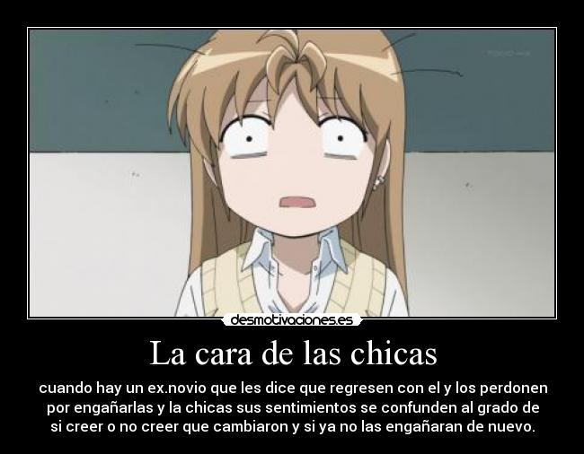 La cara de las chicas - cuando hay un ex.novio que les dice que regresen con el y los perdonen
por engañarlas y la chicas sus sentimientos se confunden al grado de
si creer o no creer que cambiaron y si ya no las engañaran de nuevo.
