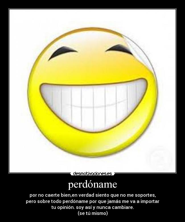 perdóname - por no caerte bien,en verdad siento que no me soportes,
pero sobre todo perdóname por que jamás me va a importar
tu opinión. soy así y nunca cambiare.
(se tú mismo)