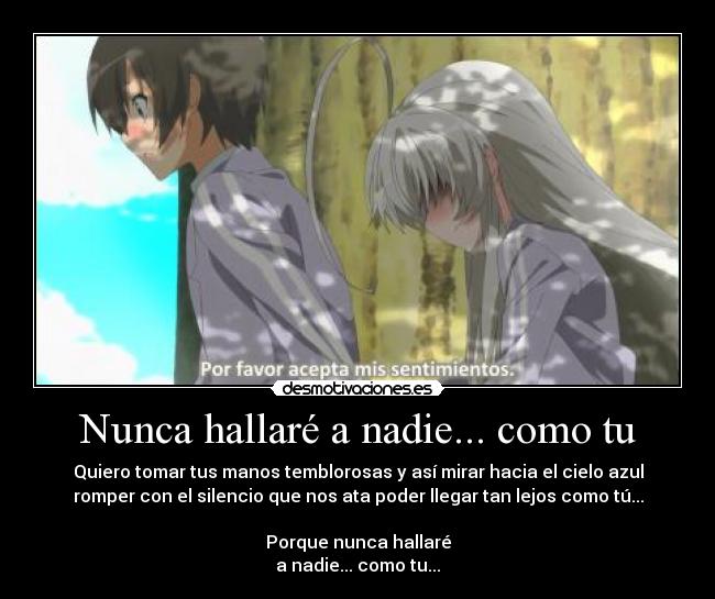 Nunca hallaré a nadie... como tu - Quiero tomar tus manos temblorosas y así mirar hacia el cielo azul
romper con el silencio que nos ata poder llegar tan lejos como tú...

Porque nunca hallaré
a nadie... como tu...