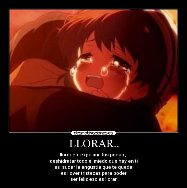 LLORAR.. - llorar es  expulsar  las penas , 
deshidratar todo el miedo que hay en ti
es  sudar la angustia que te queda,
es llover tristezas para poder
ser feliz eso es llorar