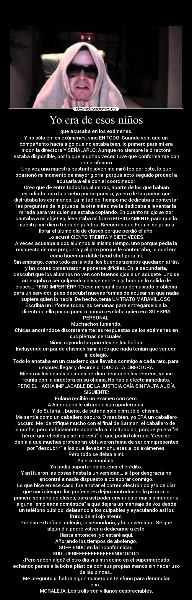 Yo era de esos niños - que acusaba en los exámenes.
Y no sólo en los exámenes, sino EN TODO. Cuando veía que un
compañerito hacía algo que no estaba bien, lo primero para mí era
ir con la directora Y SEÑALARLO. Aunque no siempre la directora
estaba disponible, por lo que muchas veces tuve que conformarme con
una profesora.
Una vez una maestra bastante joven me miró feo por esto, lo que
ocasionó mi momento de mayor gloria, porque acto seguido procedí a
acusarla a ella con el coordinador.
Creo que de entre todos los alumnos, aparte de los que habían
estudiado para la prueba por su puesto, yo era de los pocos que
disfrutaba los exámenes. La mitad del tiempo me dedicaba a contestar
las preguntas de la prueba, la otra mitad me la dedicaba a levantar la
mirada para ver quien se estaba copiando. En cuanto mi ojo avizor
captaba a mi objetivo, levantaba mi brazo FURIOSAMENTE para que la
maestra me diera turno de palabra. Recuerdo que Fermín se puso a
llorar el último día de clases porque perdió el año.
Lo acusé CIENTO TREINTA Y SIETE VECES.
A veces acusaba a dos alumnos al mismo tiempo, uno porque pedía la
respuesta de una pregunta y al otro porque le contestaba, lo cual era
como hacer un doble head shot para mí.
Sin embargo, como todo en la vida, los buenos tiempos quedaron atrás,
y las cosas comenzaron a ponerse difíciles. En la secundaria,
descubrí que los alumnos no ven con buenos ojos a un acusete. Uno se
arriesgaba a ser golpeado salvajemente a la hora de la salida de
clases... PERO IMPERTÉRRITO eso no significaba demasiado problema
para un servidor, pues descubrí nuevas formas de acusar sin que nadie
supiera quien lo hacía. De hecho, tenía UN TRATO MARAVILLOSO:
Escribía un informe todas las semanas para entregárselo a la
directora, ella por su puesto nunca revelaba quien era SU ESPÍA
PERSONAL.
Muchachos fumando.
Chicas anotándose discretamente las respuestas de los exámenes en
sus piernas sensuales.
Niños rayando las paredes de los baños.
Incluyendo un par de chismes familiares que nada tenían que ver con
el colegio.
Todo lo anotaba en un cuaderno que llevaba conmigo a cada rato, para
después llegar y decírselo TODO A LA DIRECTORA.
Mientras los demás alumnos perdían tiempo en los recreos, yo me
reunía con la directora en su oficina. No había efecto inmediato,
PERO EL HACHA IMPLACABLE DE LA JUSTICIA CAÍA SIN FALTA AL DÍA
SIGUIENTE:
Fulana recibió un examen con cero.
A Amengano le citaron a sus apoderados.
Y de Sutana... bueno, de sutana solo disfruté el chisme.
Me sentía como un caballero oscuro. O mas bien, yo ERA un caballero
oscuro. Me identifiqué mucho con el final de Batman, el caballero de
la noche, pero debidamente adaptado a mi situación, porque yo era el
héroe que el colegio se merecía el que podía tolerarlo. Y eso se
debía a que muchas profesoras obtuvieron fama de ser omnipresentes
por descubrir a los que llevaban chuletas a los exámenes.
Pero todo se debía a mí.
Yo era anónimo.
Yo podía soportar no obtener el crédito.
Y así fueron las cosas hasta la universidad... allí por desgracia no
encontré a nadie dispuesto a colaborar conmigo.
Lo que hice en ese caso, fue anotar el correo electrónico y/o celular
que casi siempre los profesores dejan anotados en la pizarra la
primera semana de clases, para así poder enviarles e-mails o mandar a
alguna “empleada doméstica” a que dejara un mensaje de voz desde
un teléfono público, delatando a los culpables y eyaculando así los
frutos de mi ojo atento.
Por eso extraño el colegio, la secundaria, y la universidad. Sé que
algún día podré volver a dedicarme a esto.
Hasta entonces, yo estaré aquí.
Añorando los tiempos de abolengo.
SUFRIENDO en la inconformidad.
SUUUUFRIEEEEEEEEEEEEENDOOOOO.
¿Pero saben algo? el otro día vi a mi vecino en el supermercado,
echando panes a la bolsa plástica con sus propias manos sin hacer uso
de las pinzas...
Me pregunto si habrá algún número de teléfono para denunciar
eso...
MORALEJA: Los trolls son villanos despreciables.