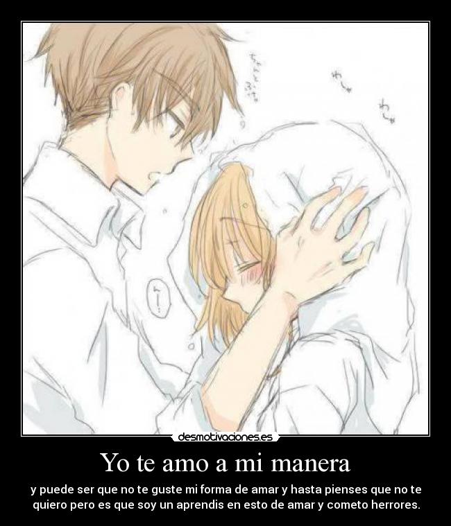 Yo te amo a mi manera - y puede ser que no te guste mi forma de amar y hasta pienses que no te
quiero pero es que soy un aprendis en esto de amar y cometo herrores.