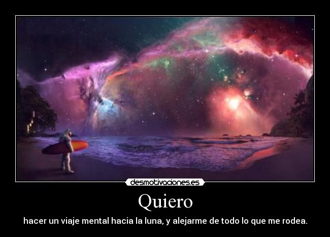 Quiero - hacer un viaje mental hacia la luna, y alejarme de todo lo que me rodea.