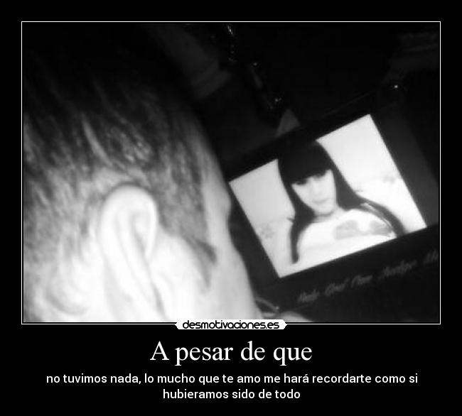 A pesar de que - no tuvimos nada, lo mucho que te amo me hará recordarte como si
hubieramos sido de todo