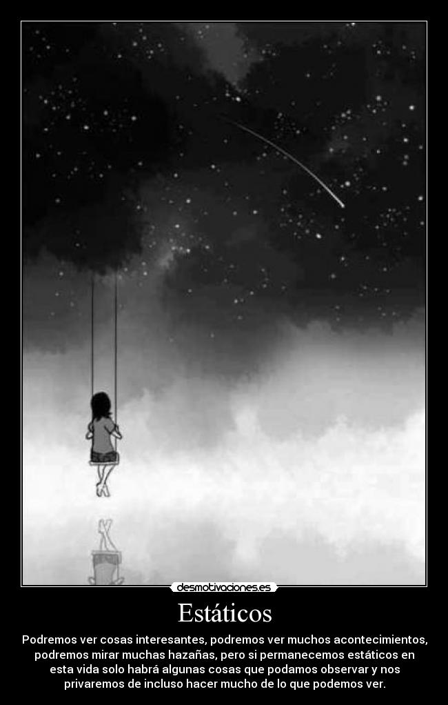 Estáticos - Podremos ver cosas interesantes, podremos ver muchos acontecimientos,
podremos mirar muchas hazañas, pero si permanecemos estáticos en
esta vida solo habrá algunas cosas que podamos observar y nos
privaremos de incluso hacer mucho de lo que podemos ver.