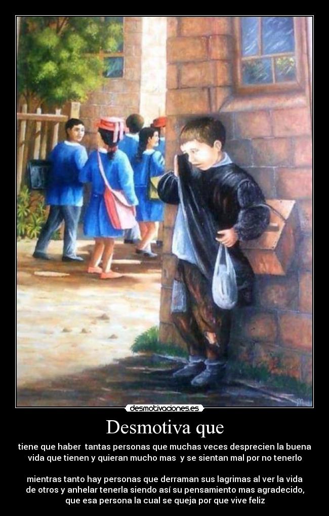 Desmotiva que - tiene que haber tantas personas que muchas veces desprecien la buena
vida que tienen y quieran mucho mas y se sientan mal por no tenerlo
mientras tanto hay personas que derraman sus lagrimas al ver la vida
de otros y anhelar tenerla siendo así su pensamiento mas agradecido,
que esa persona la cual se queja por que vive feliz