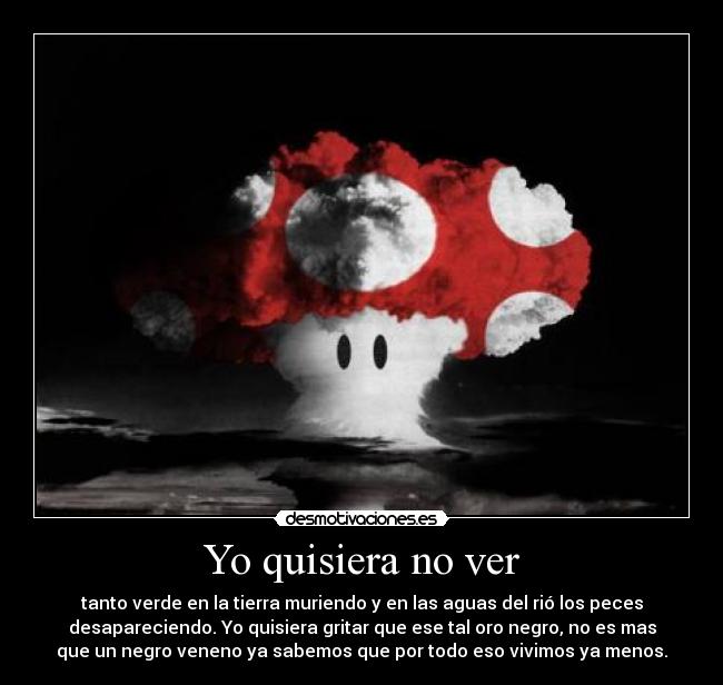 Yo quisiera no ver - tanto verde en la tierra muriendo y en las aguas del rió los peces
desapareciendo. Yo quisiera gritar que ese tal oro negro, no es mas
que un negro veneno ya sabemos que por todo eso vivimos ya menos.