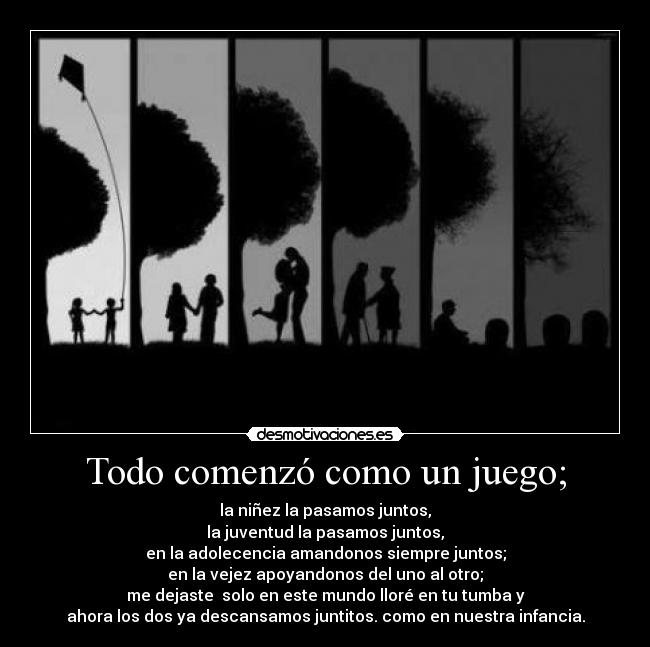 Todo comenzó como un juego; - la niñez la pasamos juntos,
la juventud la pasamos juntos,
en la adolecencia amandonos siempre juntos;
en la vejez apoyandonos del uno al otro;
me dejaste solo en este mundo lloré en tu tumba y
ahora los dos ya descansamos juntitos. como en nuestra infancia.