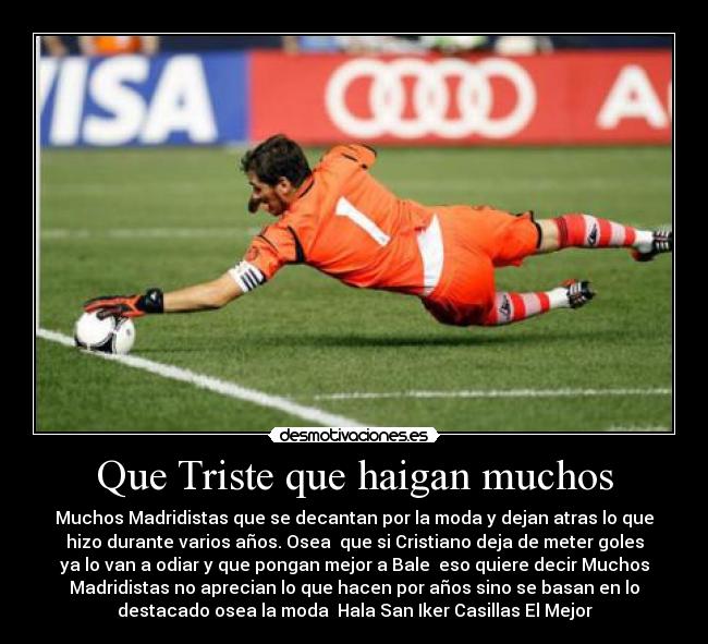 Que Triste que haigan muchos - Muchos Madridistas que se decantan por la moda y dejan atras lo que
hizo durante varios años. Osea que si Cristiano deja de meter goles
ya lo van a odiar y que pongan mejor a Bale eso quiere decir Muchos
Madridistas no aprecian lo que hacen por años sino se basan en lo
destacado osea la moda Hala San Iker Casillas El Mejor