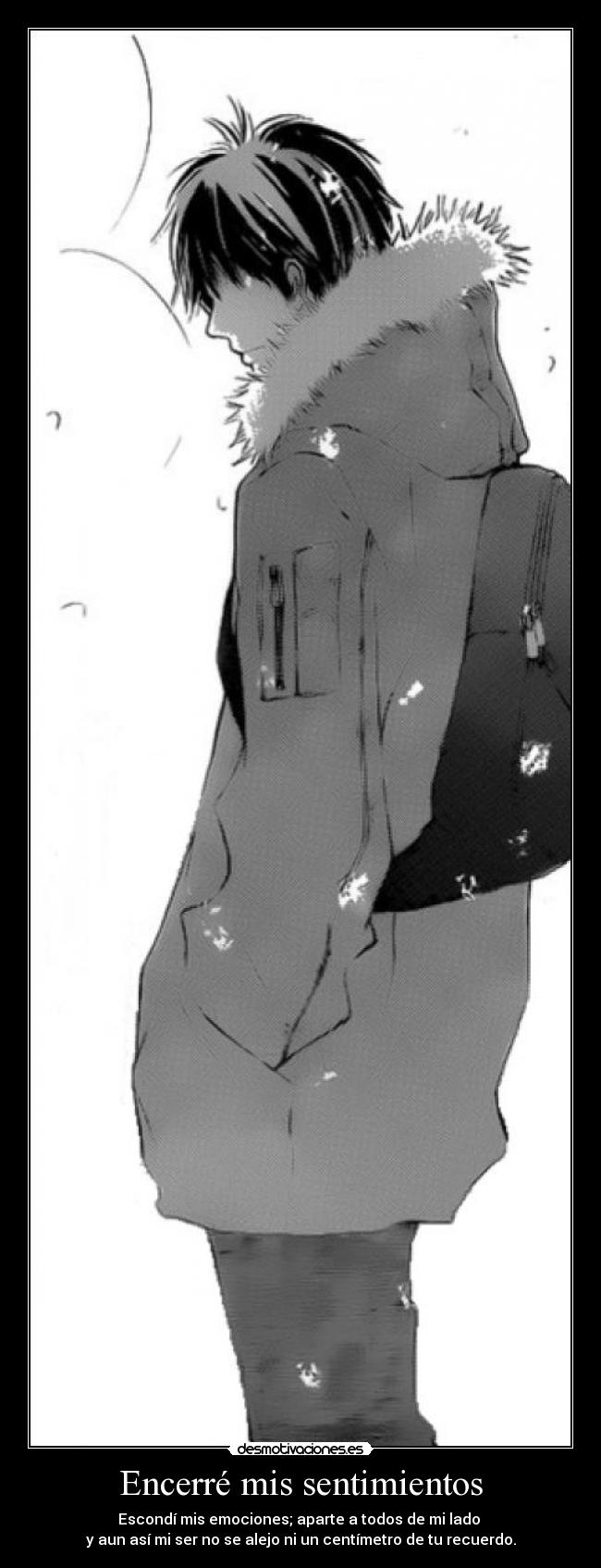 Encerré mis sentimientos - Escondí mis emociones; aparte a todos de mi lado
y aun así mi ser no se alejo ni un centímetro de tu recuerdo.