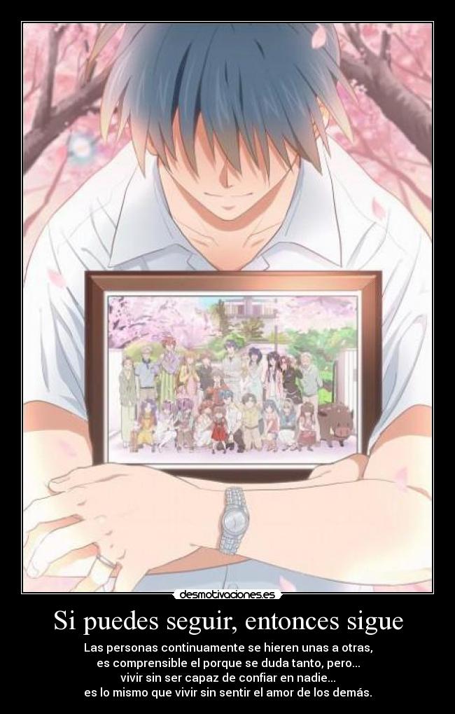 Si puedes seguir, entonces sigue - Las personas continuamente se hieren unas a otras,
es comprensible el porque se duda tanto, pero...
vivir sin ser capaz de confiar en nadie...
es lo mismo que vivir sin sentir el amor de los demás.