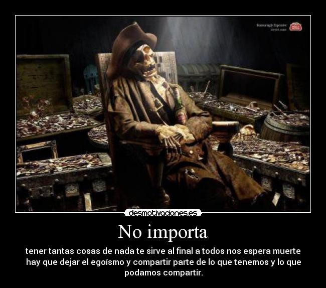 No importa - tener tantas cosas de nada te sirve al final a todos nos espera muerte
hay que dejar el egoísmo y compartir parte de lo que tenemos y lo que
podamos compartir.