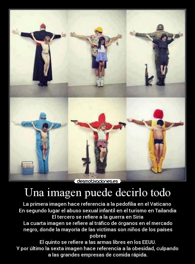 Una imagen puede decirlo todo - La primera imagen hace referencia a la pedofilia en el Vaticano 
En segundo lugar el abuso sexual infantil en el turismo en Tailandia
El tercero se refiere a la guerra en Siria
La cuarta imagen se refiere al tráfico de órganos en el mercado
negro, donde la mayoría de las víctimas son niños de los países
pobres
El quinto se refiere a las armas libres en los EEUU.
Y por último la sexta imagen hace referencia a la obesidad, culpando
a las grandes empresas de comida rápida.