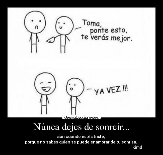 Núnca dejes de sonreir... - aún cuando estés triste;
porque no sabes quien se puede enamorar de tu sonrisa.
Kimd