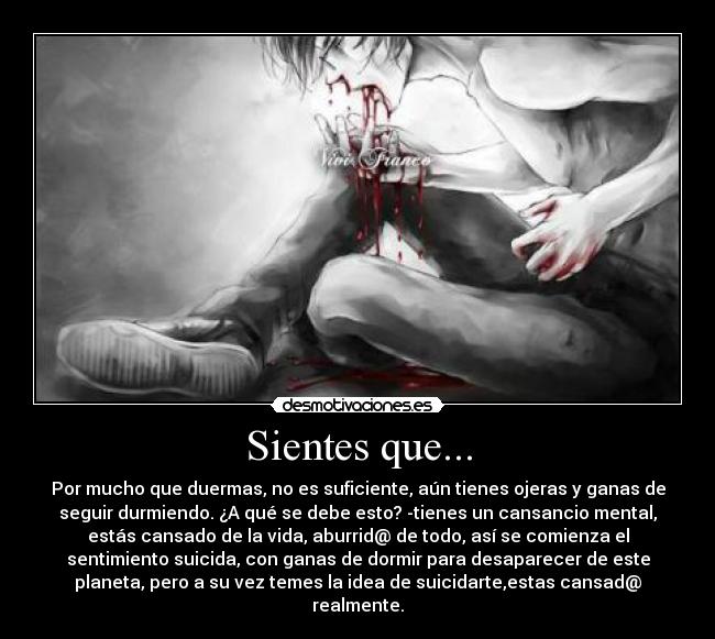 Sientes que... - Por mucho que duermas, no es suficiente, aún tienes ojeras y ganas de
seguir durmiendo. ¿A qué se debe esto? -tienes un cansancio mental,
estás cansado de la vida, aburrid@ de todo, así se comienza el
sentimiento suicida, con ganas de dormir para desaparecer de este
planeta, pero a su vez temes la idea de suicidarte,estas cansad@
realmente.