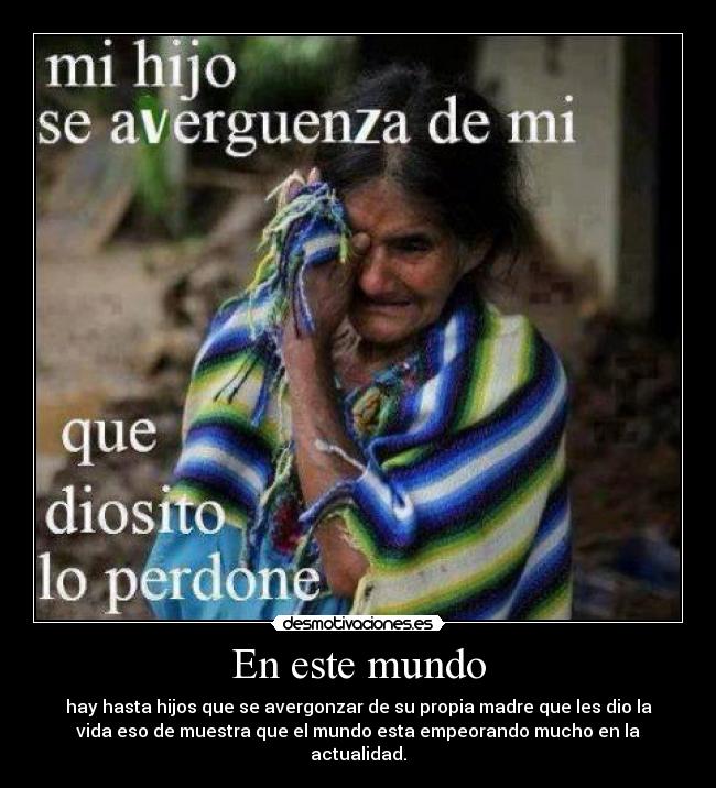 En este mundo - hay hasta hijos que se avergonzar de su propia madre que les dio la
vida eso de muestra que el mundo esta empeorando mucho en la
actualidad.