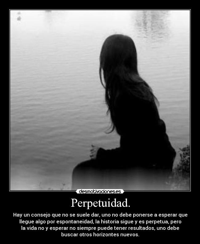 Perpetuidad. - Hay un consejo que no se suele dar, uno no debe ponerse a esperar que
llegue algo por espontaneidad, la historia sigue y es perpetua, pero
la vida no y esperar no siempre puede tener resultados, uno debe
buscar otros horizontes nuevos.