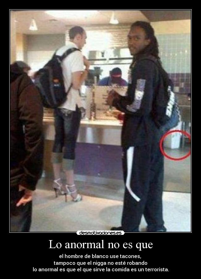 Lo anormal no es que - el hombre de blanco use tacones,
tampoco que el nigga no esté robando
lo anormal es que el que sirve la comida es un terrorista.
