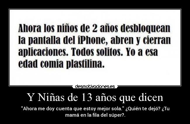 Y Niñas de 13 años que dicen - Ahora me doy cuenta que estoy mejor sola. ¿Quién te dejó? ¿Tu
mamá en la fila del súper?.