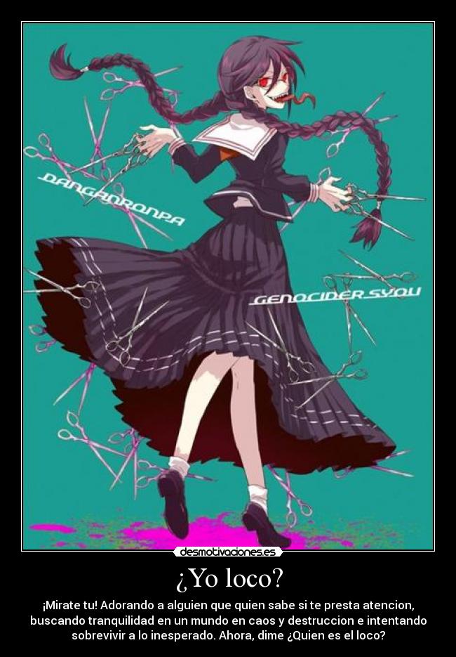 ¿Yo loco? - ¡Mirate tu! Adorando a alguien que quien sabe si te presta atencion,
buscando tranquilidad en un mundo en caos y destruccion e intentando
sobrevivir a lo inesperado. Ahora, dime ¿Quien es el loco?