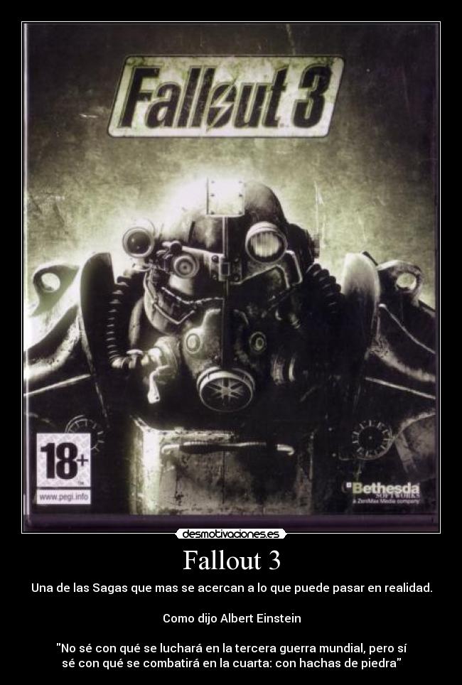 Fallout 3 - Una de las Sagas que mas se acercan a lo que puede pasar en realidad.
Como dijo Albert Einstein
No sé con qué se luchará en la tercera guerra mundial, pero sí
sé con qué se combatirá en la cuarta: con hachas de piedra