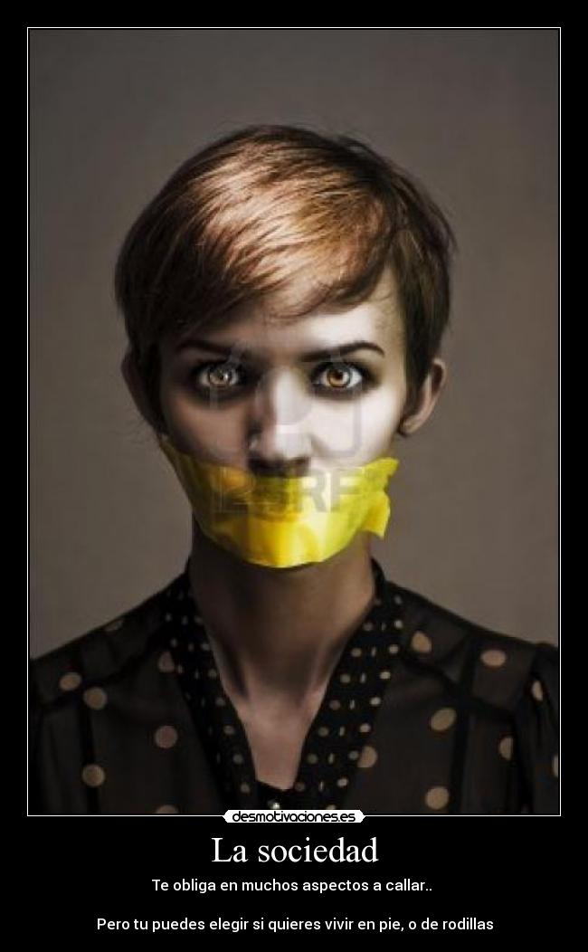 La sociedad - Te obliga en muchos aspectos a callar..
Pero tu puedes elegir si quieres vivir en pie, o de rodillas