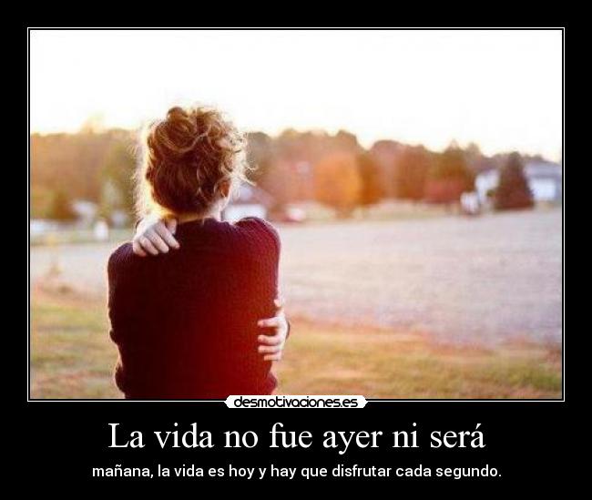 La vida no fue ayer ni será - mañana, la vida es hoy y hay que disfrutar cada segundo.