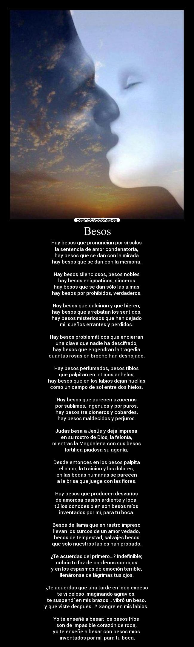 Besos - Hay besos que pronuncian por sí solos 
la sentencia de amor condenatoria, 
hay besos que se dan con la mirada 
hay besos que se dan con la memoria. 

Hay besos silenciosos, besos nobles 
hay besos enigmáticos, sinceros 
hay besos que se dan sólo las almas 
hay besos por prohibidos, verdaderos. 

Hay besos que calcinan y que hieren, 
hay besos que arrebatan los sentidos, 
hay besos misteriosos que han dejado 
mil sueños errantes y perdidos. 

Hay besos problemáticos que encierran 
una clave que nadie ha descifrado, 
hay besos que engendran la tragedia 
cuantas rosas en broche han deshojado. 

Hay besos perfumados, besos tibios 
que palpitan en íntimos anhelos, 
hay besos que en los labios dejan huellas 
como un campo de sol entre dos hielos. 

Hay besos que parecen azucenas 
por sublimes, ingenuos y por puros, 
hay besos traicioneros y cobardes, 
hay besos maldecidos y perjuros. 

Judas besa a Jesús y deja impresa 
en su rostro de Dios, la felonía, 
mientras la Magdalena con sus besos 
fortifica piadosa su agonía. 

Desde entonces en los besos palpita 
el amor, la traición y los dolores, 
en las bodas humanas se parecen 
a la brisa que juega con las flores. 

Hay besos que producen desvaríos 
de amorosa pasión ardiente y loca, 
tú los conoces bien son besos míos 
inventados por mí, para tu boca. 

Besos de llama que en rastro impreso 
llevan los surcos de un amor vedado, 
besos de tempestad, salvajes besos 
que solo nuestros labios han probado. 

¿Te acuerdas del primero...? Indefinible; 
cubrió tu faz de cárdenos sonrojos 
y en los espasmos de emoción terrible, 
llenáronse de lágrimas tus ojos. 

¿Te acuerdas que una tarde en loco exceso 
te vi celoso imaginando agravios, 
te suspendí en mis brazos... vibró un beso, 
y qué viste después...? Sangre en mis labios. 

Yo te enseñé a besar: los besos fríos 
son de impasible corazón de roca, 
yo te enseñé a besar con besos míos 
inventados por mí, para tu boca.