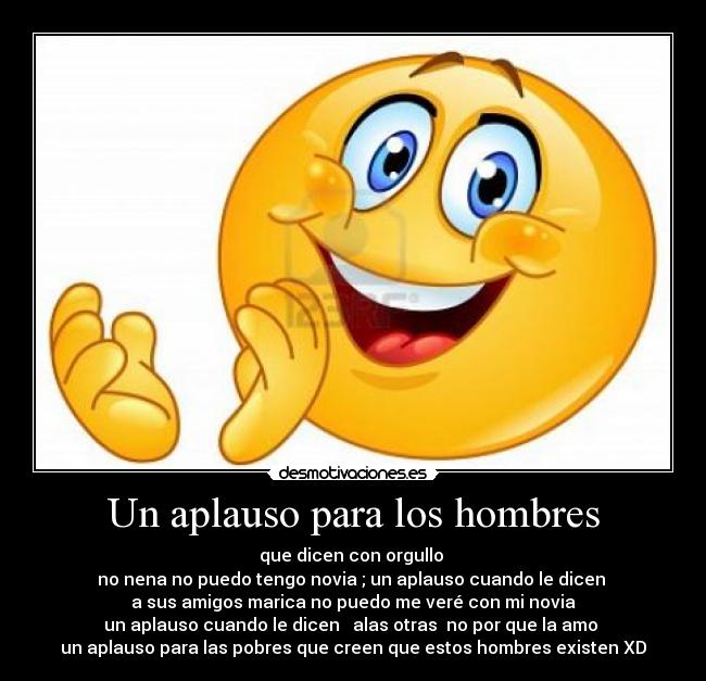 Un aplauso para los hombres - que dicen con orgullo 
no nena no puedo tengo novia ; un aplauso cuando le dicen 
a sus amigos marica no puedo me veré con mi novia
un aplauso cuando le dicen   alas otras  no por que la amo 
un aplauso para las pobres que creen que estos hombres existen XD