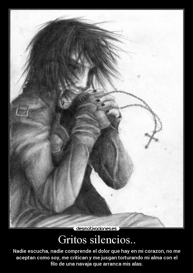 Gritos silencios.. - Nadie escucha, nadie comprende el dolor que hay en mi corazon, no me
aceptan como soy, me critican y me jusgan torturando mi alma con el
filo de una navaja que arranca mis alas.