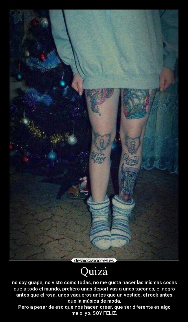Quizá - no soy guapa, no visto como todas, no me gusta hacer las mismas cosas
que a todo el mundo, prefiero unas deportivas a unos tacones, el negro
antes que el rosa, unos vaqueros antes que un vestido, el rock antes
que la música de moda.
Pero a pesar de eso que nos hacen creer, que ser diferente es algo
malo, yo, SOY FELIZ.