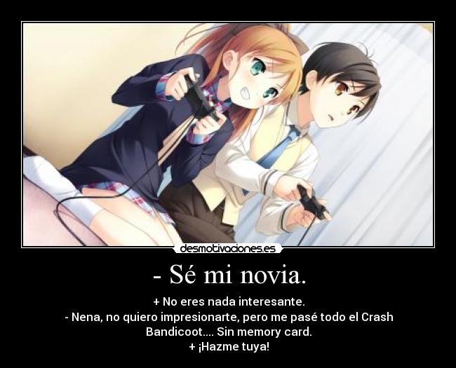 - Sé mi novia. - + No eres nada interesante.
- Nena, no quiero impresionarte, pero me pasé todo el Crash
Bandicoot.... Sin memory card.
+ ¡Hazme tuya!