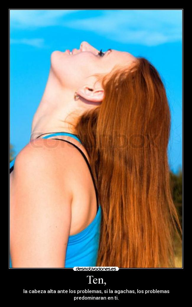 Ten, - la cabeza alta ante los problemas, si la agachas, los problemas predominaran en ti.