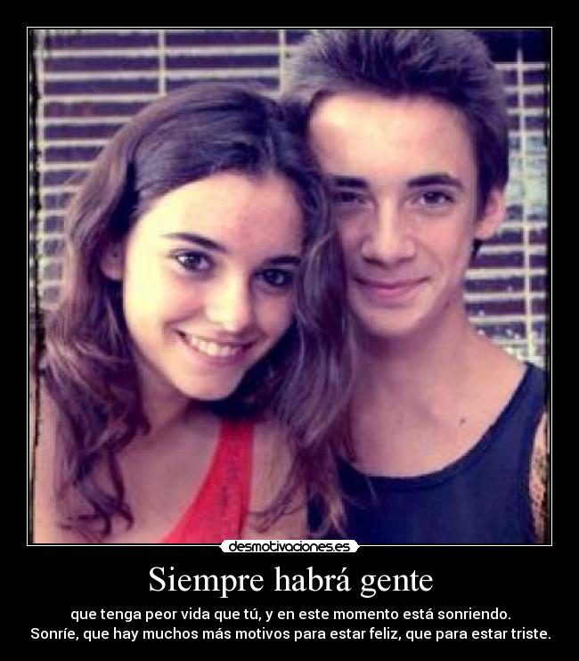 Siempre habrá gente - que tenga peor vida que tú, y en este momento está sonriendo.
Sonríe, que hay muchos más motivos para estar feliz, que para estar triste.