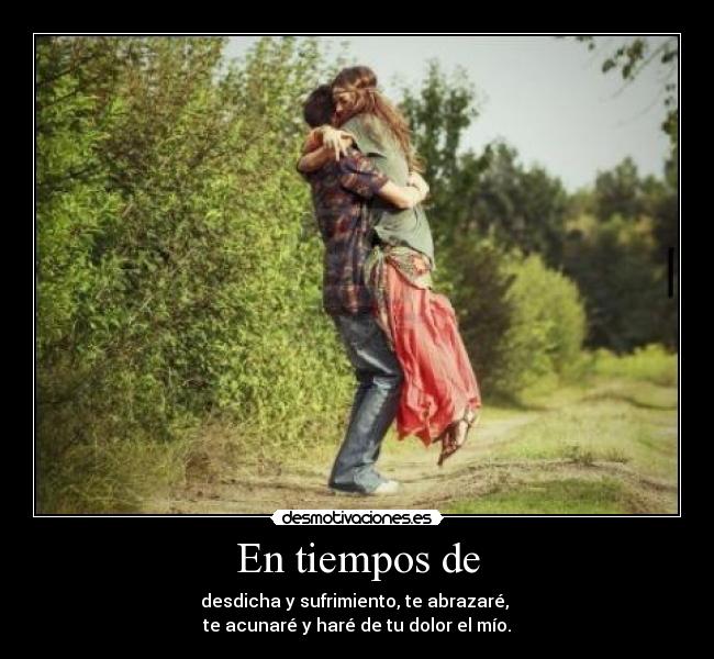 En tiempos de - desdicha y sufrimiento, te abrazaré,
te acunaré y haré de tu dolor el mío.