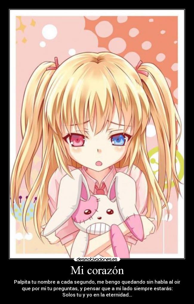 Mi corazón - Palpita tu nombre a cada segundo, me bengo quedando sin habla al oir
que por mi tu preguntas, y pensar que a mi lado siempre estarás:
Solos tu y yo en la eternidad...