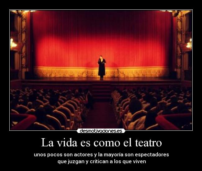 La vida es como el teatro - unos pocos son actores y la mayoría son espectadores
 que juzgan y critican a los que viven