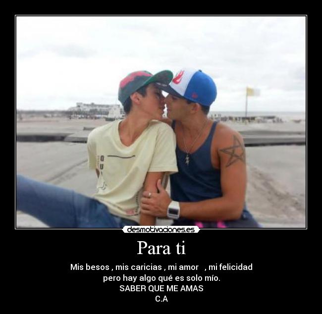 Para ti - Mis besos , mis caricias , mi amor ♥ , mi felicidad
pero hay algo qué es solo mío.
SABER QUE ME AMAS
C.A