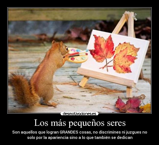 Los más pequeños seres - Son aquellos que logran GRANDES cosas, no discrimines ni juzgues no
solo por la apariencia sino a lo que también se dedican