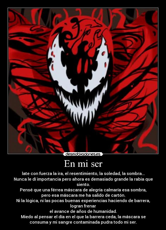 En mi ser - late con fuerza la ira, el resentimiento, la soledad, la sombra...
Nunca le dí importancia pero ahora es demasiado grande la rabia que
siento.
Pensé que una férrea máscara de alegría calmaría esa sombra,
pero esa máscara me ha salido de cartón.
Ni la lógica, ni las pocas buenas experiencias haciendo de barrera,
logran frenar
el avance de años de humanidad.
Miedo al pensar el día en el que la barrera ceda, la máscara se
consuma y mi sangre contaminada pudra todo mi ser.