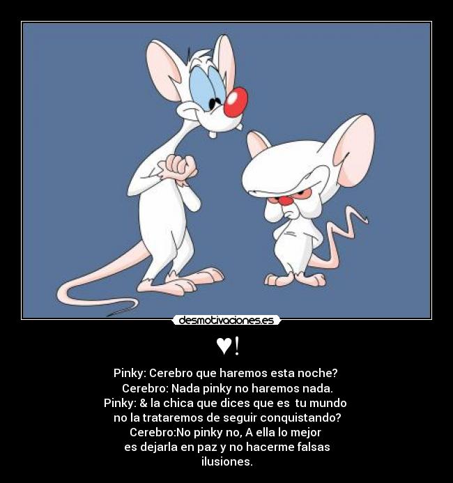 ♥! - Pinky: Cerebro que haremos esta noche?
Cerebro: Nada pinky no haremos nada.
Pinky: & la chica que dices que es tu mundo
no la trataremos de seguir conquistando?
Cerebro:No pinky no, A ella lo mejor
es dejarla en paz y no hacerme falsas
ilusiones.