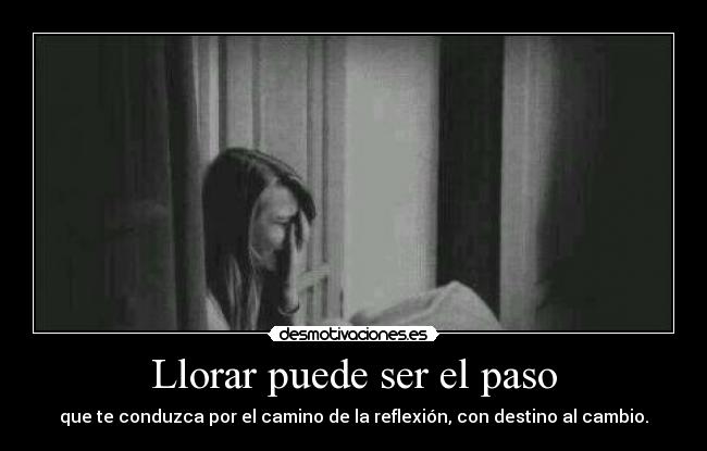 Llorar puede ser el paso - que te conduzca por el camino de la reflexión, con destino al cambio.