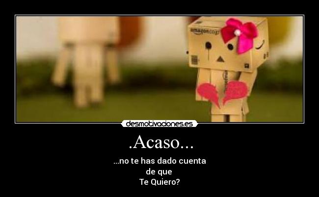 .Acaso... - ...no te has dado cuenta
de que 
Te Quiero?