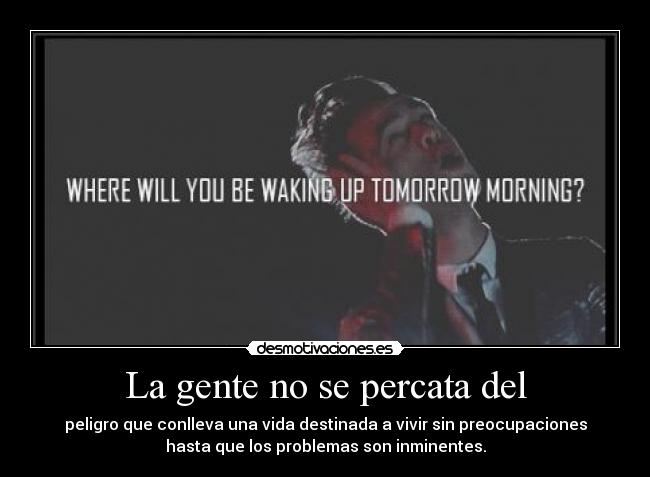 La gente no se percata del - peligro que conlleva una vida destinada a vivir sin preocupaciones
hasta que los problemas son inminentes.