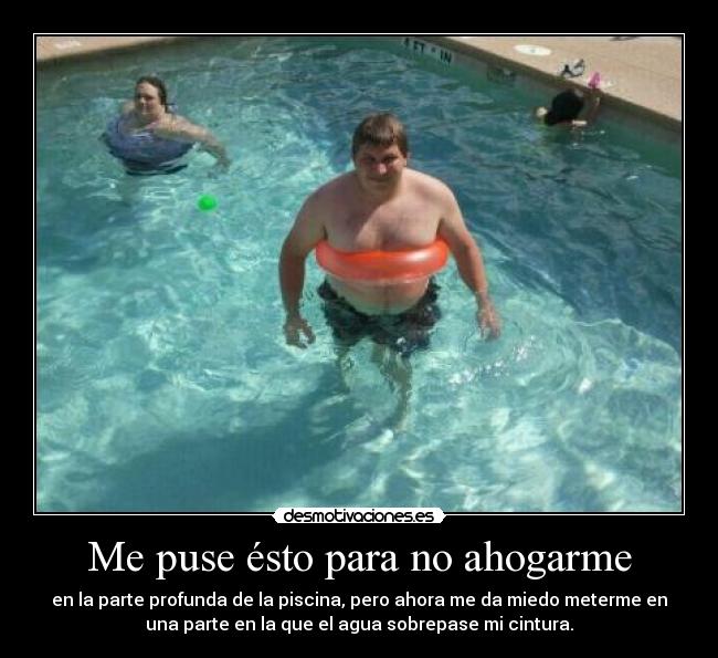 Me puse ésto para no ahogarme - en la parte profunda de la piscina, pero ahora me da miedo meterme en
una parte en la que el agua sobrepase mi cintura.