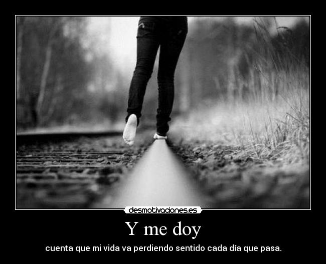 Y me doy - cuenta que mi vida va perdiendo sentido cada día que pasa.